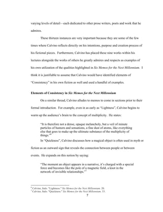 7	
varying levels of detail—each dedicated to other prose writers, poets and work that he
admires.
These thirteen instances are very important because they are some of the few
times where Calvino reflects directly on his intentions, purpose and creation process of
his fictional pieces. Furthermore, Calvino has placed these nine works within his
lectures alongside the works of others he greatly admires and respects as examples of
his own utilization of the qualities highlighted in Six Memos for the Next Millennium. I
think it is justifiable to assume that Calvino would have identified elements of
“Consistency” in his own fiction as well and used a handful of examples.
Elements of Consistency in Six Memos for the Next Millennium
On a similar thread, Calvino alludes to memos to come in sections prior to their
formal introduction. For example, even in as early as “Lightness”, Calvino begins to
warm up the audience’s brain to the concept of multiplicity. He states:
“It is therefore not a dense, opaque melancholy, but a veil of minute
particles of humors and sensations, a fine dust of atoms, like everything
else that goes to make up the ultimate substance of the multiplicity of
things.”6
In “Quickness”, Calvino discusses how a magical object is often used in myth or
fiction as an outward sign that reveals the connection between people or between
events. He expands on this notion by saying:
“The moment an object appears in a narrative, it’s charged with a special
force and becomes like the pole of a magnetic field, a knot in the
network of invisible relationships.”7
																																																								
6
Calvino, Italo. "Lightness." Six Memos for the Next Millennium. 20.
7
Calvino, Italo. "Quickness." Six Memos for the Next Millennium. 33.
 