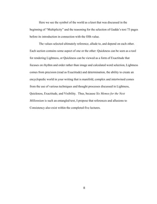 8	
Here we see the symbol of the world as a knot that was discussed in the
beginning of “Multiplicity” and the reasoning for the selection of Gadda’s text 73 pages
before its introduction in connection with the fifth value.
The values selected ultimately reference, allude to, and depend on each other.
Each section contains some aspect of one or the other: Quickness can be seen as a tool
for rendering Lightness, or Quickness can be viewed as a form of Exactitude that
focuses on rhythm and order rather than image and calculated word selection, Lightness
comes from precision (read as Exactitude) and determination, the ability to create an
encyclopedic world in your writing that is manifold, complex and intertwined comes
from the use of various techniques and thought processes discussed in Lightness,
Quickness, Exactitude, and Visibility. Thus, because Six Memos for the Next
Millennium is such an entangled text, I propose that references and allusions to
Consistency also exist within the completed five lectures.
 