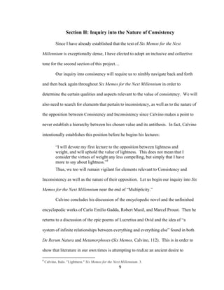9	
Section II: Inquiry into the Nature of Consistency
Since I have already established that the text of Six Memos for the Next
Millennium is exceptionally dense, I have elected to adopt an inclusive and collective
tone for the second section of this project…
Our inquiry into consistency will require us to nimbly navigate back and forth
and then back again throughout Six Memos for the Next Millennium in order to
determine the certain qualities and aspects relevant to the value of consistency. We will
also need to search for elements that pertain to inconsistency, as well as to the nature of
the opposition between Consistency and Inconsistency since Calvino makes a point to
never establish a hierarchy between his chosen value and its antithesis. In fact, Calvino
intentionally establishes this position before he begins his lectures:
“I will devote my first lecture to the opposition between lightness and
weight, and will uphold the value of lightness. This does not mean that I
consider the virtues of weight any less compelling, but simply that I have
more to say about lightness.”8
Thus, we too will remain vigilant for elements relevant to Consistency and
Inconsistency as well as the nature of their opposition. Let us begin our inquiry into Six
Memos for the Next Millennium near the end of “Multiplicity.”
Calvino concludes his discussion of the encyclopedic novel and the unfinished
encyclopedic works of Carlo Emilio Gadda, Robert Musil, and Marcel Proust. Then he
returns to a discussion of the epic poems of Lucretius and Ovid and the idea of “a
system of infinite relationships between everything and everything else” found in both
De Rerum Natura and Metamorphoses (Six Memos, Calvino, 112). This is in order to
show that literature in our own times is attempting to realize an ancient desire to
																																																								
8
Calvino, Italo. "Lightness." Six Memos for the Next Millennium. 3.
 