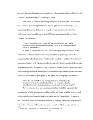 10	
represent the multiplicity of relationships both in effect and potentiality reflected in both
Lucretius’ atomism and Ovid’s continuity of forms.
This thread of continually returning to the ancient Roman poets Lucretius and
Ovid connects all five completed memos from “Lightness” to “Multiplicity”. The
importance of these two thinkers even extends beyond Six Memos for the Next
Millennium to entirety of his work. In a 1985 interview, discussing his novel Mr.
Palomar, Calvino stated:
“I have two bedside books: Lucretius’ De Rerum Natura and Ovid’s
Metamorphoses. I would like everything I write to be related one or the
other, or better to both.”9
It is safe to assume that Ovid and Lucretius will play a significant role in the
formulation of the content of “Consistency” since they played a large role in the
formation of the other five memos. “Multiplicity” concludes—and thus “Consistency”
presumably begins—with Calvino’s final reference to Ovid and Lucretius. Calvino asks
the reader to consider the notion of a work conceived outside the self, a work that would
allow us escape the limited perspective of the individual ego, not only to enter into other
selves like our own but to give speech to that which has no language. He then asks:
“Was this not what Ovid was aiming at when he wrote about the
continuity of forms? And what Lucretius was aiming at when he
identified himself with that nature common to each and every thing?”10
Now to set aside Ovid and Lucretius until a later part of the argument, the
consideration of what a work conceived beyond the self would look like brings us back
to the original train of thought; back to the earlier part of “Multiplicity.” After Ovid
and Lucretius, Calvino advocates that the realm of literature remains the only field left
																																																								
9
Weiss, Beno. “Conclusion: The Unredeeming Author: Mr. Palomar.” Understanding Italo Calvino.
210.
10
Calvino, Italo. "Multiplicity." Six Memos for the Next Millennium. 124.
 
