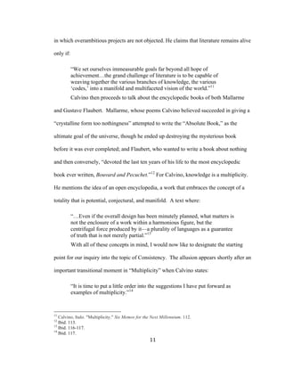 11	
in which overambitious projects are not objected. He claims that literature remains alive
only if:
“We set ourselves immeasurable goals far beyond all hope of
achievement…the grand challenge of literature is to be capable of
weaving together the various branches of knowledge, the various
‘codes,’ into a manifold and multifaceted vision of the world.”11
Calvino then proceeds to talk about the encyclopedic books of both Mallarme
and Gustave Flaubert. Mallarme, whose poems Calvino believed succeeded in giving a
“crystalline form too nothingness” attempted to write the “Absolute Book,” as the
ultimate goal of the universe, though he ended up destroying the mysterious book
before it was ever completed; and Flaubert, who wanted to write a book about nothing
and then conversely, “devoted the last ten years of his life to the most encyclopedic
book ever written, Bouvard and Pecuchet.”12
For Calvino, knowledge is a multiplicity.
He mentions the idea of an open encyclopedia, a work that embraces the concept of a
totality that is potential, conjectural, and manifold. A text where:
“…Even if the overall design has been minutely planned, what matters is
not the enclosure of a work within a harmonious figure, but the
centrifugal force produced by it—a plurality of languages as a guarantee
of truth that is not merely partial.”13
With all of these concepts in mind, I would now like to designate the starting
point for our inquiry into the topic of Consistency. The allusion appears shortly after an
important transitional moment in “Multiplicity” when Calvino states:
“It is time to put a little order into the suggestions I have put forward as
examples of multiplicity.”14
																																																								
11
Calvino, Italo. "Multiplicity." Six Memos for the Next Millennium. 112.
12
Ibid. 113.
13
Ibid. 116-117.
14
Ibid. 117.
 
