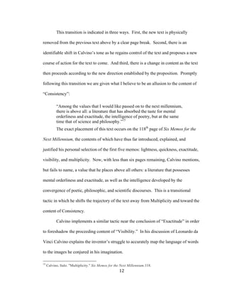 12	
This transition is indicated in three ways. First, the new text is physically
removed from the previous text above by a clear page break. Second, there is an
identifiable shift in Calvino’s tone as he regains control of the text and proposes a new
course of action for the text to come. And third, there is a change in content as the text
then proceeds according to the new direction established by the proposition. Promptly
following this transition we are given what I believe to be an allusion to the content of
“Consistency”:
“Among the values that I would like passed on to the next millennium,
there is above all: a literature that has absorbed the taste for mental
orderliness and exactitude, the intelligence of poetry, but at the same
time that of science and philosophy.”15
The exact placement of this text occurs on the 118th
page of Six Memos for the
Next Millennium, the contents of which have thus far introduced, explained, and
justified his personal selection of the first five memos: lightness, quickness, exactitude,
visibility, and multiplicity. Now, with less than six pages remaining, Calvino mentions,
but fails to name, a value that he places above all others: a literature that possesses
mental orderliness and exactitude, as well as the intelligence developed by the
convergence of poetic, philosophic, and scientific discourses. This is a transitional
tactic in which he shifts the trajectory of the text away from Multiplicity and toward the
content of Consistency.
Calvino implements a similar tactic near the conclusion of “Exactitude” in order
to foreshadow the proceeding content of “Visibility.” In his discussion of Leonardo da
Vinci Calvino explains the inventor’s struggle to accurately map the language of words
to the images he conjured in his imagination.
																																																								
15
Calvino, Italo. "Multiplicity." Six Memos for the Next Millennium.118.
 