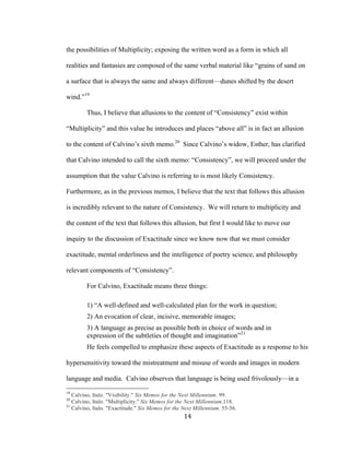 14	
the possibilities of Multiplicity; exposing the written word as a form in which all
realities and fantasies are composed of the same verbal material like “grains of sand on
a surface that is always the same and always different—dunes shifted by the desert
wind.”19
Thus, I believe that allusions to the content of “Consistency” exist within
“Multiplicity” and this value he introduces and places “above all” is in fact an allusion
to the content of Calvino’s sixth memo.20
Since Calvino’s widow, Esther, has clarified
that Calvino intended to call the sixth memo: “Consistency”, we will proceed under the
assumption that the value Calvino is referring to is most likely Consistency.
Furthermore, as in the previous memos, I believe that the text that follows this allusion
is incredibly relevant to the nature of Consistency. We will return to multiplicity and
the content of the text that follows this allusion, but first I would like to move our
inquiry to the discussion of Exactitude since we know now that we must consider
exactitude, mental orderliness and the intelligence of poetry science, and philosophy
relevant components of “Consistency”.
For Calvino, Exactitude means three things:
1) “A well-defined and well-calculated plan for the work in question;
2) An evocation of clear, incisive, memorable images;
3) A language as precise as possible both in choice of words and in
expression of the subtleties of thought and imagination”21
He feels compelled to emphasize these aspects of Exactitude as a response to his
hypersensitivity toward the mistreatment and misuse of words and images in modern
language and media. Calvino observes that language is being used frivolously—in a
																																																								
19
Calvino, Italo. "Visibility." Six Memos for the Next Millennium. 99.
20
Calvino, Italo. "Multiplicity." Six Memos for the Next Millennium.118.
21
Calvino, Italo. "Exactitude." Six Memos for the Next Millennium. 55-56.
 