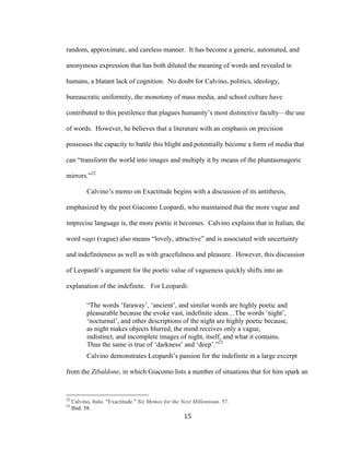 15	
random, approximate, and careless manner. It has become a generic, automated, and
anonymous expression that has both diluted the meaning of words and revealed in
humans, a blatant lack of cognition. No doubt for Calvino, politics, ideology,
bureaucratic uniformity, the monotony of mass media, and school culture have
contributed to this pestilence that plagues humanity’s most distinctive faculty—the use
of words. However, he believes that a literature with an emphasis on precision
possesses the capacity to battle this blight and potentially become a form of media that
can “transform the world into images and multiply it by means of the phantasmagoric
mirrors.”22
Calvino’s memo on Exactitude begins with a discussion of its antithesis,
emphasized by the poet Giacomo Leopardi, who maintained that the more vague and
imprecise language is, the more poetic it becomes. Calvino explains that in Italian, the
word vago (vague) also means “lovely, attractive” and is associated with uncertainty
and indefiniteness as well as with gracefulness and pleasure. However, this discussion
of Leopardi’s argument for the poetic value of vagueness quickly shifts into an
explanation of the indefinite. For Leopardi:
“The words ‘faraway’, ‘ancient’, and similar words are highly poetic and
pleasurable because the evoke vast, indefinite ideas…The words ‘night’,
‘nocturnal’, and other descriptions of the night are highly poetic because,
as night makes objects blurred, the mind receives only a vague,
indistinct, and incomplete images of night, itself, and what it contains.
Thus the same is true of ‘darkness’ and ‘deep’.”23
Calvino demonstrates Leopardi’s passion for the indefinite in a large excerpt
from the Zibaldone, in which Giacomo lists a number of situations that for him spark an
																																																								
22
Calvino, Italo. "Exactitude." Six Memos for the Next Millennium. 57.
23
Ibid. 58.
 