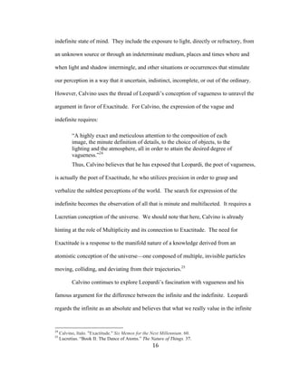 16	
indefinite state of mind. They include the exposure to light, directly or refractory, from
an unknown source or through an indeterminate medium, places and times where and
when light and shadow intermingle, and other situations or occurrences that stimulate
our perception in a way that it uncertain, indistinct, incomplete, or out of the ordinary.
However, Calvino uses the thread of Leopardi’s conception of vagueness to unravel the
argument in favor of Exactitude. For Calvino, the expression of the vague and
indefinite requires:
“A highly exact and meticulous attention to the composition of each
image, the minute definition of details, to the choice of objects, to the
lighting and the atmosphere, all in order to attain the desired degree of
vagueness.”24
Thus, Calvino believes that he has exposed that Leopardi, the poet of vagueness,
is actually the poet of Exactitude, he who utilizes precision in order to grasp and
verbalize the subtlest perceptions of the world. The search for expression of the
indefinite becomes the observation of all that is minute and multifaceted. It requires a
Lucretian conception of the universe. We should note that here, Calvino is already
hinting at the role of Multiplicity and its connection to Exactitude. The need for
Exactitude is a response to the manifold nature of a knowledge derived from an
atomistic conception of the universe—one composed of multiple, invisible particles
moving, colliding, and deviating from their trajectories.25
Calvino continues to explore Leopardi’s fascination with vagueness and his
famous argument for the difference between the infinite and the indefinite. Leopardi
regards the infinite as an absolute and believes that what we really value in the infinite
																																																								
24
Calvino, Italo. "Exactitude." Six Memos for the Next Millennium. 60.
25
Lucretius. “Book II: The Dance of Atoms.” The Nature of Things. 37.
 