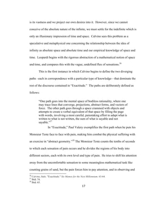 17	
is its vastness and we project our own desires into it. However, since we cannot
conceive of the absolute nature of the infinite, we must settle for the indefinite which is
only an illusionary impression of time and space. Calvino sees this problem as a
speculative and metaphysical one concerning the relationship between the idea of
infinity as absolute space and absolute time and our empirical knowledge of space and
time. Leopardi begins with the rigorous abstraction of a mathematical notion of space
and time, and compares this with the vague, undefined flux of sensations.26
This is the first instance in which Calvino begins to define the two diverging
paths –each in correspondence with a particular type of knowledge—that dominate the
rest of the discourse contained in “Exactitude.” The paths are deliberately defined as
follows:
“One path goes into the mental space of bodiless rationality, where one
may trace lines that converge, projections, abstract forms, and vectors of
force. The other path goes through a space crammed with objects and
attempts to create a verbal equivalent of that space by filling the page
with words, involving a most careful, painstaking effort to adapt what is
written to what is not written, the sum of what is sayable and not
sayable.”27
In “Exactitude,” Paul Valery exemplifies the first path when he puts his
Monsieur Teste face to face with pain, making him combat the physical suffering with
an exercise in “abstract geometry.”28
The Monsieur Teste counts the tenths of seconds
to which each sensation of pain occurs and he divides the regions of his body into
different sectors, each with its own level and type of pain. He tries to shift his attention
away from the uncomfortable sensation to some meaningless mathematical task like
counting grains of sand, but the pain forces him to pay attention, and in observing and
																																																								
26
Calvino, Italo. "Exactitude." Six Memos for the Next Millennium. 63-64.
27
Ibid. 74.
28
Ibid. 65.
 