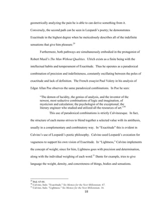 18	
geometrically analyzing the pain he is able to can derive something from it.
Conversely, the second path can be seen in Leopardi’s poetry; he demonstrates
Exactitude in the highest degree when he meticulously describes all of the indefinite
sensations that give him pleasure.29
Furthermore, both pathways are simultaneously embodied in the protagonist of
Robert Musil’s The Man Without Qualities. Ulrich exists as a finite being with the
intellectual habits and temperament of Exactitude. Thus he operates as a paradoxical
combination of precision and indefiniteness, constantly oscillating between the poles of
exactitude and lack of definition. The French essayist Paul Valery in his analysis of
Edgar Allan Poe observes the same paradoxical combinations. In Poe he sees:
“The demon of lucidity, the genius of analysis, and the inventor of the
newest, most seductive combinations of logic and imagination, of
mysticism and calculation; the psychologist of the exceptional; the
literary engineer who studied and utilized all the resources of art.”30
This use of paradoxical combinations is strictly Calvinoesque. In fact,
the structure of each memo strives to blend together a selected value with its antithesis,
usually in a complementary and combinatory way. In “Exactitude” this is evident in
Calvino’s use of Leopardi’s poetic philosophy. Calvino used Leopardi’s avocation for
vagueness to support his own vision of Exactitude. In “Lightness,” Calvino implements
the concept of weight; since for him, Lightness goes with precision and determination,
along with the individual weighing of each word.31
Dante for example, tries to give
language the weight, density, and concreteness of things, bodies and sensations.
																																																								
29
Ibid. 65-66.
30
Calvino, Italo. "Exactitude." Six Memos for the Next Millennium. 67.
31
Calvino, Italo. "Lightness." Six Memos for the Next Millennium. 16.
 