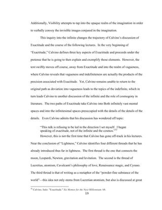 19	
Additionally, Visibility attempts to tap into the opaque realm of the imagination in order
to verbally convey the invisible images conjured in the imagination.
This inquiry into the infinite changes the trajectory of Calvino’s discussion of
Exactitude and the course of the following lectures. In the very beginning of
“Exactitude,” Calvino defines three key aspects of Exactitude and proceeds under the
pretense that he is going to then explain and exemplify those elements. However, the
text swiftly moves off course, away from Exactitude and into the realm of vagueness,
where Calvino reveals that vagueness and indefiniteness are actually the products of the
precision associated with Exactitude. Yet, Calvino remains unable to return to the
original path as deviation into vagueness leads to the topics of the indefinite, which in
turn leads Calvino to another discussion of the infinite and the role of cosmogony in
literature. The two paths of Exactitude take Calvino into Both infinitely vast mental
spaces and into the infinitesimal spaces preoccupied with the details of the details of the
details. Even Calvino admits that his discussion has wondered off topic:
“This talk is refusing to be led in the direction I set myself. I began
speaking of exactitude, not of the infinite and the cosmos.”32
However, this is not the first time that Calvino has gone off-track in his lectures.
Near the conclusion of “Lightness,” Calvino identifies four different threads that he has
already introduced thus far in lightness. The first thread is the one that connects the
moon, Leopardi, Newton, gravitation and levitation. The second is the thread of
Lucretius, atomism, Cavalcanti’s philosophy of love, Renaissance magic, and Cyrano.
The third thread is that of writing as a metaphor of the “powder-fine substance of the
world”—this idea not only stems from Lucretian atomism, but also is discussed at great
																																																								
32
Calvino, Italo. "Exactitude." Six Memos for the Next Millennium. 68.
 