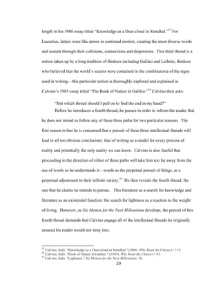20	
length in his 1980 essay titled “Knowledge as a Dust-cloud in Stendhal.”33
For
Lucretius, letters were like atoms in continual motion, creating the most diverse words
and sounds through their collisions, connections and dispersions. This third thread is a
notion taken up by a long tradition of thinkers including Galileo and Leibniz; thinkers
who believed that the world’s secrets were contained in the combinatoria of the signs
used in writing—this particular notion is thoroughly explored and explained in
Calvino’s 1985 essay titled “The Book of Nature in Galileo.”34
Calvino then asks:
“But which thread should I pull on to find the end in my hand?”
Before he introduces a fourth thread, he pauses in order to inform the reader that
he does not intend to follow any of these three paths for two particular reasons. The
first reason is that he is concerned that a pursuit of these three intellectual threads will
lead to all too obvious conclusions: that of writing as a model for every process of
reality and potentially the only reality we can know. Calvino is also fearful that
proceeding in the direction of either of these paths will take him too far away from the
use of words as he understands it—words as the perpetual pursuit of things, as a
perpetual adjustment to their infinite variety.35
He then reveals the fourth thread, the
one that he claims he intends to pursue. This literature as a search for knowledge and
literature as an existential function: the search for lightness as a reaction to the weight
of living. However, as Six Memos for the Next Millennium develops, the pursuit of this
fourth thread demands that Calvino engage all of the intellectual threads he originally
assured his reader would not stray into.
																																																								
33
Calvino, Italo. "Knowledge as a Dust-cloud in Stendhal."(1980) .Why Read the Classics? 119.
34
Calvino, Italo. "Book of Nature in Galileo." (1985). Why Read the Classics? 83.
35
Calvino, Italo. "Lightness." Six Memos for the Next Millennium. 26.
 