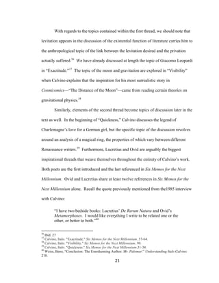 21	
With regards to the topics contained within the first thread, we should note that
levitation appears in the discussion of the existential function of literature carries him to
the anthropological topic of the link between the levitation desired and the privation
actually suffered.36
We have already discussed at length the topic of Giacomo Leopardi
in “Exactitude.”37
The topic of the moon and gravitation are explored in “Visibility”
when Calvino explains that the inspiration for his most surrealistic story in
Cosmicomics—“The Distance of the Moon”—came from reading certain theories on
gravitational physics.38
Similarly, elements of the second thread become topics of discussion later in the
text as well. In the beginning of “Quickness,” Calvino discusses the legend of
Charlemagne’s love for a German girl, but the specific topic of the discussion revolves
around an analysis of a magical ring, the properties of which vary between different
Renaissance writers.39
Furthermore, Lucretius and Ovid are arguably the biggest
inspirational threads that weave themselves throughout the entirety of Calvino’s work.
Both poets are the first introduced and the last referenced in Six Memos for the Next
Millennium. Ovid and Lucretius share at least twelve references in Six Memos for the
Next Millennium alone. Recall the quote previously mentioned from the1985 interview
with Calvino:
“I have two bedside books: Lucretius’ De Rerum Natura and Ovid’s
Metamorphoses. I would like everything I write to be related one or the
other, or better to both.”40
																																																								
36
Ibid. 27
37
Calvino, Italo. "Exactitude." Six Memos for the Next Millennium. 57-64.
38
Calvino, Italo. "Visibility." Six Memos for the Next Millennium. 90.
39
Calvino, Italo. "Quickness." Six Memos for the Next Millennium.31-34.
40
Weiss, Beno, “Conclusion: The Unredeeming Author: Mr. Palomar.” Understanding Italo Calvino.
210.
 