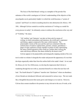 22	
The focus of the third thread: writing as a metaphor of the powder-fine
substance of the world is analogous to Calvino’s understanding of the objective of the
encyclopedic novel, particularly Gadda’s in which the world becomes a “system of
systems” and Proust’s in which everything dissolves into abstraction (Six Memos, 105-
106). Although Calvino wanted to avoid the conclusion of “writing as a model for
every process in reality”, he ultimately comes to embrace the conclusion at the very end
of “Visibility.” He states:
“All ‘realities’ and ‘fantasies’ can take on form only by means of
writing, in which outwardness and innerness, the world and I, experience
and fantasy, appear composed of the same verbal material. The
polymorphic visions of the eyes and the spirit are contained within the
uniform lines of small or capital letters, periods, commas, parentheses—
pages of signs, packed as closely together as grains of sand, representing
the many-colored spectacle of the world on a surface that is always the
same and always different, like dunes shifted by the desert wind.”41
Calvino appears to be purposefully and strategically stepping outside of his own
text in order to evaluate it alongside the reader and present the appearance of a text that
develops organically rather than from the outline held in the reader’s hand. As we read
Six Memos for the Next Millennium, we develop the impression that Calvino is
wandering through the text with us, uncertain himself as to where the next line will
lead. The fourth thread of “Lightness” transfers into “Quickness” where an abundance
of new threads are introduced, followed, and connected in various ways. The text reads
like a thoughtful discussion that seems grows and changes as we read on. However,
Calvino does remain steadfast to his promise to stay relevant to the use of words, as he
																																																								
41
Calvino, Italo. "Visibility." Six Memos for the Next Millennium. 99.
 