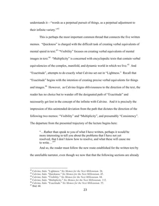 23	
understands it—“words as a perpetual pursuit of things, as a perpetual adjustment to
their infinite variety.”42
This is perhaps the most important common thread that connects the five written
memos. “Quickness” is charged with the difficult task of creating verbal equivalents of
mental speed in text.43
“Visibility” focuses on creating verbal equivalents of mental
images in text.44
“Multiplicity” is concerned with encyclopedic texts that contain verbal
equivalencies of the complex, manifold, and dynamic world in which we live.45
And
“Exactitude”, attempts to do exactly what Calvino set out in “Lightness.” Recall that
“Exactitude” begins with the intention of creating precise verbal equivalents for things
and images.46
However, as Calvino feigns obliviousness to the direction of the text, the
reader has no choice but to wander off the designated path of “Exactitude” and
necessarily get lost in the concept of the infinite with Calvino. And it is precisely the
impression of this unintended deviation from the path that dictates the direction of the
following two memos: “Visibility” and “Multiplicity”, and presumably “Consistency”.
The departure from the presented trajectory of the lecture begins here:
“…Rather than speak to you of what I have written, perhaps it would be
more interesting to tell you about the problems that I have not yet
resolved, that I don’t know how to resolve, and what these will cause me
to write…”47
And so, the reader must follow the new route established for the written text by
the unreliable narrator, even though we now that that the following sections are already
																																																								
42
Calvino, Italo. "Lightness." Six Memos for the Next Millennium. 26.
43
Calvino, Italo. "Quickness." Six Memos for the Next Millennium. 45.
44
Calvino, Italo. "Visibility." Six Memos for the Next Millennium. 84.
45
Calvino, Italo. "Multiplicity." Six Memos for the Next Millennium. 112.
46
Calvino, Italo. "Exactitude." Six Memos for the Next Millennium. 55.
47
Ibid. 68.
 