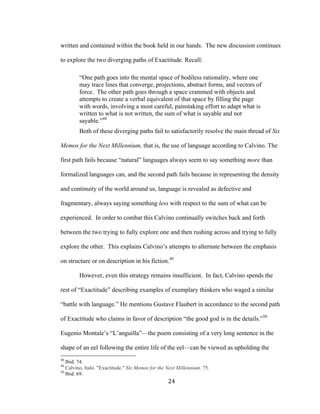 24	
written and contained within the book held in our hands. The new discussion continues
to explore the two diverging paths of Exactitude. Recall:
“One path goes into the mental space of bodiless rationality, where one
may trace lines that converge, projections, abstract forms, and vectors of
force. The other path goes through a space crammed with objects and
attempts to create a verbal equivalent of that space by filling the page
with words, involving a most careful, painstaking effort to adapt what is
written to what is not written, the sum of what is sayable and not
sayable.”48
Both of these diverging paths fail to satisfactorily resolve the main thread of Six
Memos for the Next Millennium, that is, the use of language according to Calvino. The
first path fails because “natural” languages always seem to say something more than
formalized languages can, and the second path fails because in representing the density
and continuity of the world around us, language is revealed as defective and
fragmentary, always saying something less with respect to the sum of what can be
experienced. In order to combat this Calvino continually switches back and forth
between the two trying to fully explore one and then rushing across and trying to fully
explore the other. This explains Calvino’s attempts to alternate between the emphasis
on structure or on description in his fiction.49
However, even this strategy remains insufficient. In fact, Calvino spends the
rest of “Exactitude” describing examples of exemplary thinkers who waged a similar
“battle with language.” He mentions Gustave Flaubert in accordance to the second path
of Exactitude who claims in favor of description “the good god is in the details.”50
Eugenio Montale’s “L’anguilla”—the poem consisting of a very long sentence in the
shape of an eel following the entire life of the eel—can be viewed as upholding the
																																																								
48
Ibid. 74.
49
Calvino, Italo. "Exactitude." Six Memos for the Next Millennium. 75.
50
Ibid. 69.
 