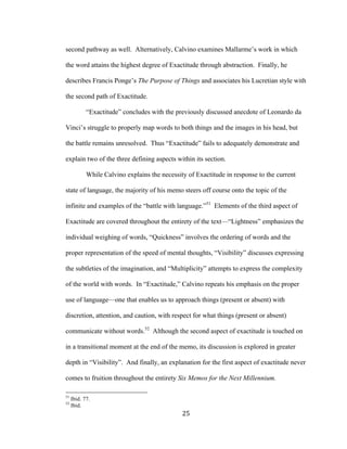 25	
second pathway as well. Alternatively, Calvino examines Mallarme’s work in which
the word attains the highest degree of Exactitude through abstraction. Finally, he
describes Francis Ponge’s The Purpose of Things and associates his Lucretian style with
the second path of Exactitude.
“Exactitude” concludes with the previously discussed anecdote of Leonardo da
Vinci’s struggle to properly map words to both things and the images in his head, but
the battle remains unresolved. Thus “Exactitude” fails to adequately demonstrate and
explain two of the three defining aspects within its section.
While Calvino explains the necessity of Exactitude in response to the current
state of language, the majority of his memo steers off course onto the topic of the
infinite and examples of the “battle with language.”51
Elements of the third aspect of
Exactitude are covered throughout the entirety of the text—“Lightness” emphasizes the
individual weighing of words, “Quickness” involves the ordering of words and the
proper representation of the speed of mental thoughts, “Visibility” discusses expressing
the subtleties of the imagination, and “Multiplicity” attempts to express the complexity
of the world with words. In “Exactitude,” Calvino repeats his emphasis on the proper
use of language—one that enables us to approach things (present or absent) with
discretion, attention, and caution, with respect for what things (present or absent)
communicate without words.52
Although the second aspect of exactitude is touched on
in a transitional moment at the end of the memo, its discussion is explored in greater
depth in “Visibility”. And finally, an explanation for the first aspect of exactitude never
comes to fruition throughout the entirety Six Memos for the Next Millennium.
																																																								
51
Ibid. 77.
52
Ibid.
 