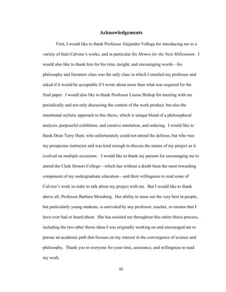 iii	
Acknowledgements
First, I would like to thank Professor Alejandro Vallega for introducing me to a
variety of Italo Calvino’s works, and in particular Six Memos for the Next Millennium. I
would also like to thank him for his time, insight, and encouraging words—his
philosophy and literature class was the only class in which I emailed my professor and
asked if it would be acceptable if I wrote about more than what was required for the
final paper. I would also like to thank Professor Louise Bishop for meeting with me
periodically and not only discussing the content of the work product, but also the
intentional stylistic approach to this thesis, which is unique blend of a philosophical
analysis, purposeful exhibition, and creative emulation, and ordering. I would like to
thank Dean Terry Hunt, who unfortunately could not attend the defense, but who was
my prospectus instructor and was kind enough to discuss the nature of my project as it
evolved on multiple occasions. I would like to thank my parents for encouraging me to
attend the Clark Honors College—which has without a doubt been the most rewarding
component of my undergraduate education—and their willingness to read some of
Calvino’s work in order to talk about my project with me. But I would like to thank
above all, Professor Barbara Mossberg. Her ability to tease out the very best in people,
but particularly young students, is unrivaled by any professor, teacher, or mentor that I
have ever had or heard about. She has assisted me throughout this entire thesis process,
including the two other thesis ideas I was originally working on and encouraged me to
pursue an academic path that focuses on my interest in the convergence of science and
philosophy. Thank you to everyone for your time, assistance, and willingness to read
my work.
 