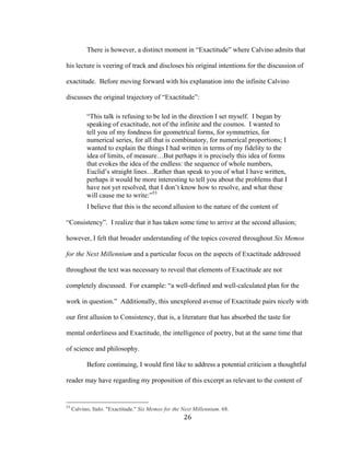26	
There is however, a distinct moment in “Exactitude” where Calvino admits that
his lecture is veering of track and discloses his original intentions for the discussion of
exactitude. Before moving forward with his explanation into the infinite Calvino
discusses the original trajectory of “Exactitude”:
“This talk is refusing to be led in the direction I set myself. I began by
speaking of exactitude, not of the infinite and the cosmos. I wanted to
tell you of my fondness for geometrical forms, for symmetries, for
numerical series, for all that is combinatory, for numerical proportions; I
wanted to explain the things I had written in terms of my fidelity to the
idea of limits, of measure…But perhaps it is precisely this idea of forms
that evokes the idea of the endless: the sequence of whole numbers,
Euclid’s straight lines…Rather than speak to you of what I have written,
perhaps it would be more interesting to tell you about the problems that I
have not yet resolved, that I don’t know how to resolve, and what these
will cause me to write:”53
I believe that this is the second allusion to the nature of the content of
“Consistency”. I realize that it has taken some time to arrive at the second allusion;
however, I felt that broader understanding of the topics covered throughout Six Memos
for the Next Millennium and a particular focus on the aspects of Exactitude addressed
throughout the text was necessary to reveal that elements of Exactitude are not
completely discussed. For example: “a well-defined and well-calculated plan for the
work in question.” Additionally, this unexplored avenue of Exactitude pairs nicely with
our first allusion to Consistency, that is, a literature that has absorbed the taste for
mental orderliness and Exactitude, the intelligence of poetry, but at the same time that
of science and philosophy.
Before continuing, I would first like to address a potential criticism a thoughtful
reader may have regarding my proposition of this excerpt as relevant to the content of
																																																								
53
Calvino, Italo. "Exactitude." Six Memos for the Next Millennium. 68.
 