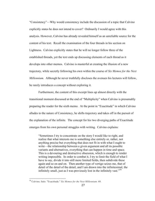 27	
“Consistency”—Why would consistency include the discussion of a topic that Calvino
explicitly states he does not intend to cover? Ordinarily I would agree with this
analysis. However, Calvino has already revealed himself as an unreliable source for the
content of his text. Recall the examination of the four threads in his section on
Lightness. Calvino explicitly states that he will no longer follow three of the
established threads, yet the text ends up discussing elements of each thread as it
develops into other memos. Calvino is masterful at creating the illusion of a new
trajectory, while secretly following his own within the course of Six Memos for the Next
Millennium. Although he never truthfully discloses the avenues his lectures will follow,
he rarely introduces a concept without exploring it.
Furthermore, the content of this excerpt lines up almost directly with the
transitional moment discussed at the end of “Multiplicity” when Calvino is presumably
preparing the reader for the sixth memo. At the point in “Exactitude” in which Calvino
alludes to the nature of Consistency, he shifts trajectory and takes off in the pursuit of
the explanation of the infinite. The concept for his two diverging paths of Exactitude
emerges from his own personal struggles with writing. Calvino explains:
“Sometimes I try to concentrate on the story I would like to right, and
realize that what interests me is something else entirely or, rather, not
anything precise but everything that does not fit in with what I ought to
write—the relationship between a given argument and all its possible
variants and alternatives, everything that can happen in time and space.
This is a devouring and destructive obsession, which is enough to render
writing impossible. In order to combat it, I try to limit the field of what I
have to say, divide it into still more limited fields, then subdivide these
again and so on and on. Then another type of vertigo seizes me, that of
detail of the detail of the detail, and I am drawn into the infinitesimal, the
infinitely small, just as I was previously lost in the infinitely vast.”54
																																																								
54
Calvino, Italo. "Exactitude." Six Memos for the Next Millennium. 68.
 