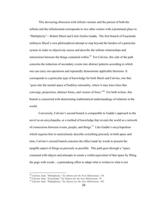 28	
This devouring obsession with infinite variants and the pursuit of both the
infinite and the infinitesimal corresponds to two other writers with a prominent place in
“Multiplicity”—Robert Musil and Carlo Emilio Gadda. The first branch of Exactitude
embraces Musil’s own philosophical attempt to step beyond the borders of a particular
system in order to objectively assess and describe the infinite relationships and
interactions between the things contained within.55
For Calvino, this side of the path
concerns the reduction of secondary events into abstract patterns according to which
one can carry out operations and repeatedly demonstrate applicable theorems. It
corresponds to a particular type of knowledge for both Musil and Calvino; one that
“goes into the mental space of bodiless rationality, where it may trace lines that
converge, projections, abstract forms, and vectors of force.”56
For both writers, this
branch is concerned with determining mathematical understandings of relations in the
world.
Conversely, Calvino’s second branch is comparable to Gadda’s approach to the
novel as an encyclopedia, or a method of knowledge that reveals the world as a network
of connections between events, people, and things.57
Like Gadda’s encyclopedism
which requires him to meticulously describe everything precisely in both space and
time, Calvino’s second branch concerns the effect made by words to present the
tangible aspect of things as precisely as possible. This path goes through a “space
crammed with objects and attempts to create a verbal equivalent of that space by filling
the page with words…a painstaking effort to adapt what is written to what is not
																																																								
55
Calvino, Italo. "Multiplicity." Six Memos for the Next Millennium. 110.
56
Calvino, Italo. "Exactitude." Six Memos for the Next Millennium. 74.
57
Calvino, Italo. "Multiplicity." Six Memos for the Next Millennium. 105.
 