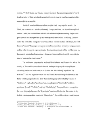 29	
written.”58
Both Gadda and Calvino attempt to exploit the semantic potential of words
in all varieties of their verbal and syntactical forms in order to map language to reality
as completely as possible.
Yet both Musil and Gadda fail to complete their encyclopedic novels. For
Musil, the structure of a novel continuously changes and thus, can never be completed;
and for Gadda, the outline of the novel is lost when descriptions of every single detail
proliferate in his attempt to fill up the entire picture of the world. Similarly, Calvino
states that both of his own paths toward exactitude will never attain fulfillment, the first
because “natural” languages always say something more than formalized languages can,
and the other because in representing the density and continuity of the world around us,
language is revealed as fragmentary—always saying something less with respect to the
sum of what can be experienced.59
The unfinished encyclopedic works of Musil, Gadda, and Proust—for whom the
density of the world expanded until it could no longer be grasped—exemplify the
devouring obsessions mentioned in exactitude that make writing impossible for
Calvino.60
The two engineer-writers and the French Novelist uniquely epitomize the
battle with language that stems from the use of language established by Calvino in
“Lightness”, explored in “Quickness”, expanded upon in “Exactitude,” and then
continued through “Visibility” and into “Multiplicity.” This establishes a connection
between the original content for “Exactitude” mentioned before the discussion of the
infinite continues and the content of “Multiplicity.” The problem of the two divergent
																																																								
58
Calvino, Italo. "Exactitude." Six Memos for the Next Millennium. 74.
59
Calvino, Italo. "Exactitude." Six Memos for the Next Millennium. 74-75.
60
Calvino, Italo. "Exactitude.” “Multiplicty." Six Memos for the Next Millennium. 68 & 111.
 