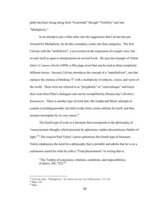 30	
paths has been strung along from “Exactitude” through “Visibility” and into
“Multiplicity.”
In an attempt to put a little order into the suggestions that Calvino has put
forward for Multiplicity, he divides exemplary works into four categories. The first
Calvino calls the “unified text”, a text written as the expression of a single voice, but
reveals itself as open to interpretation on several levels. He uses the example of Alfred
Jarry’s L’amour absolu (1899), a fifty-page novel that can be read as three completely
different stories. Second, Calvino introduces the concept of a “manifold text”, one that
replaces the oneness of thinking “I” with a multiplicity of subjects, voices, and views of
the world. These texts are referred to as “polyphonic” or “carnivalesque” and traces
their roots from Plato’s dialogues and can be exemplified by Dostoevsky’s Brothers
Karamazov. There is another type of work that, like Gadda and Musil, attempts to
contain everything possible, but fails to take form, create outlines for itself, and thus
remains incomplete by its very nature.61
The fourth type of work is a literature that corresponds to the philosophy of
“nonsystematic thought, which proceeds by aphorisms, sudden discontinuous flashes of
light.”62
The essayist Paul Valery’s prose epitomizes this fourth type of literature.
Valery emphasizes the need for a philosophy that is portable and admits that he is on a
continuous search for what he calls a “Total phenomenon” in writing that is:
“The Totality of conscience, relations, conditions, and impossibilities;
(Cahiers, XII. 722)”63
																																																								
61
Calvino, Italo. "Multiplicity." Six Memos for the Next Millennium. 117-118.
62
Ibid. 118.
63
Ibid.
 