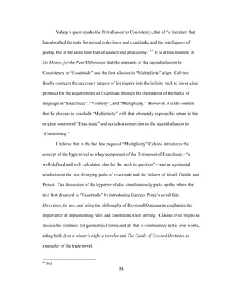 31	
Valery’s quest sparks the first allusion to Consistency, that of “a literature that
has absorbed the taste for mental orderliness and exactitude, and the intelligence of
poetry, but at the same time that of science and philosophy.”64
It is at this moment in
Six Memos for the Next Millennium that the elements of the second allusion to
Consistency in “Exactitude” and the first allusion in “Multiplicity” align. Calvino
finally connects the necessary tangent of his inquiry into the infinite back to his original
proposal for the requirements of Exactitude through his elaboration of the battle of
language in “Exactitude”, “Visibility”, and “Multiplicity.” However, it is the content
that he chooses to conclude “Multiplicity” with that ultimately exposes his return to the
original content of “Exactitude” and reveals a connection to the second allusion to
“Consistency.”
I believe that in the last few pages of “Multiplicity” Calvino introduces the
concept of the hypernovel as a key component of the first aspect of Exactitude—“a
well-defined and well calculated plan for the work in question”—and as a potential
resolution to the two diverging paths of exactitude and the failures of Musil, Gadda, and
Proust. The discussion of the hypernovel also simultaneously picks up the where the
text first diverged in “Exactitude” by introducing Georges Perec’s novel Life,
Directions for use, and using the philosophy of Raymond Queneau to emphasize the
importance of implementing rules and constraints when writing. Calvino even begins to
discuss his fondness for geometrical forms and all that is combinatory in his own works,
citing both If on a winter’s night a traveler and The Castle of Crossed Destinies as
examples of the hypernovel.
																																																								
64
Ibid
 