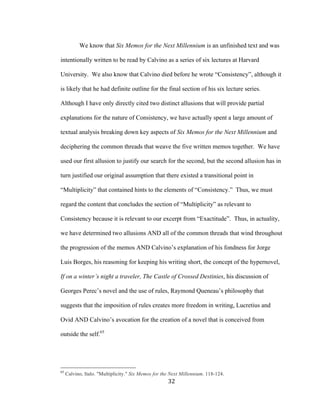 32	
We know that Six Memos for the Next Millennium is an unfinished text and was
intentionally written to be read by Calvino as a series of six lectures at Harvard
University. We also know that Calvino died before he wrote “Consistency”, although it
is likely that he had definite outline for the final section of his six lecture series.
Although I have only directly cited two distinct allusions that will provide partial
explanations for the nature of Consistency, we have actually spent a large amount of
textual analysis breaking down key aspects of Six Memos for the Next Millennium and
deciphering the common threads that weave the five written memos together. We have
used our first allusion to justify our search for the second, but the second allusion has in
turn justified our original assumption that there existed a transitional point in
“Multiplicity” that contained hints to the elements of “Consistency.” Thus, we must
regard the content that concludes the section of “Multiplicity” as relevant to
Consistency because it is relevant to our excerpt from “Exactitude”. Thus, in actuality,
we have determined two allusions AND all of the common threads that wind throughout
the progression of the memos AND Calvino’s explanation of his fondness for Jorge
Luis Borges, his reasoning for keeping his writing short, the concept of the hypernovel,
If on a winter’s night a traveler, The Castle of Crossed Destinies, his discussion of
Georges Perec’s novel and the use of rules, Raymond Queneau’s philosophy that
suggests that the imposition of rules creates more freedom in writing, Lucretius and
Ovid AND Calvino’s avocation for the creation of a novel that is conceived from
outside the self.65
																																																								
65
Calvino, Italo. "Multiplicity." Six Memos for the Next Millennium. 118-124.
 
