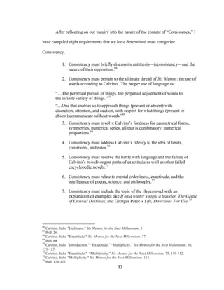 33	
After reflecting on our inquiry into the nature of the content of “Consistency,” I
have compiled eight requirements that we have determined must categorize
Consistency.
1. Consistency must briefly discuss its antithesis—inconsistency—and the
nature of their opposition.66
2. Consistency must pertain to the ultimate thread of Six Memos: the use of
words according to Calvino. The proper use of language as:
“…The perpetual pursuit of things, the perpetual adjustment of words to
the infinite variety of things.”67
“…One that enables us to approach things (present or absent) with
discretion, attention, and caution, with respect for what things (present or
absent) communicate without words.”68
3. Consistency must involve Calvino’s fondness for geometrical forms,
symmetries, numerical series, all that is combinatory, numerical
proportions.69
4. Consistency must address Calvino’s fidelity to the idea of limits,
constraints, and rules.70
5. Consistency must resolve the battle with language and the failure of
Calvino’s two divergent paths of exactitude as well as other failed
encyclopedic novels.71
6. Consistency must relate to mental orderliness, exactitude, and the
intelligence of poetry, science, and philosophy.72
7. Consistency must include the topic of the Hypernovel with an
explanation of examples like If on a winter’s night a traveler, The Castle
of Crossed Destinies, and Georges Perec’s Life, Directions For Use.73
																																																								
66
Calvino, Italo. "Lightness." Six Memos for the Next Millennium. 3.
67
Ibid. 26.
68
Calvino, Italo. "Exactitude." Six Memos for the Next Millennium. 77.
69
Ibid. 68.
70
Calvino, Italo. "Introduction." “Exactitude.” “Multiplicity.” Six Memos for the Next Millennium. 68,
121-123.
71
Calvino, Italo. "Exactitude." “Multiplicity.” Six Memos for the Next Millennium. 75, 110-112.
72
Calvino, Italo. "Multiplicity." Six Memos for the Next Millennium. 118.
73
Ibid. 120-122.
 