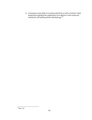 34	
8. Consistency must relate to Lucretius and Ovid, as well as Calvino’s final
proposition regarding the composition of an objective work conceived
outside the self and beyond the individual ego.74
																																																								
74
Ibid. 124.
 