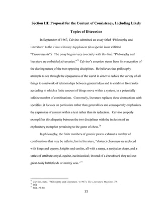 35	
Section III: Proposal for the Content of Consistency, Including Likely
Topics of Discussion
In September of 1967, Calvino submitted an essay titled “Philosophy and
Literature” to the Times Literary Supplement (in a special issue entitled
“Crosscurrents”). The essay begins very concisely with this line: “Philosophy and
literature are embattled adversaries.”75
Calvino’s assertion stems from his conception of
the dueling nature of the two opposing disciplines. He believes that philosophy
attempts to see through the opaqueness of the world in order to reduce the variety of all
things to a network of relationships between general ideas and to establish fixed rules
according to which a finite amount of things move within a system, in a potentially
infinite number of combinations. Conversely, literature replaces these abstractions with
specifics; it focuses on particulars rather than generalities and consequently emphasizes
the expansion of content within a text rather than its reduction. Calvino properly
exemplifies this disparity between the two disciplines with the inclusion of an
explanatory metaphor pertaining to the game of chess.76
In philosophy, the finite numbers of generic pawns exhaust a number of
combinations that may be infinite, but in literature, “abstract chessmen are replaced
with kings and queens, knights and castles, all with a name, a particular shape, and a
series of attributes royal, equine, ecclesiastical; instead of a chessboard they roll out
great dusty battlefields or stormy seas.”77
																																																								
75
Calvino, Italo. "Philosophy and Literature." (1967). The Literature Machine. 39.
76
Ibid
77
Ibid. 39-40.
 