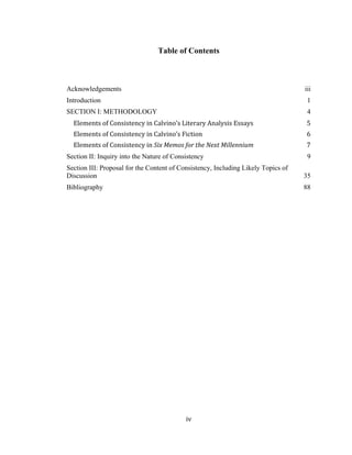 iv	
Table of Contents
Acknowledgements iii	
Introduction 1	
SECTION I: METHODOLOGY 4	
Elements	of	Consistency	in	Calvino’s	Literary	Analysis	Essays	 5	
Elements	of	Consistency	in	Calvino’s	Fiction	 6	
Elements	of	Consistency	in	Six	Memos	for	the	Next	Millennium	 7	
Section II: Inquiry into the Nature of Consistency 9	
Section III: Proposal for the Content of Consistency, Including Likely Topics of
Discussion 35	
Bibliography 88	
 