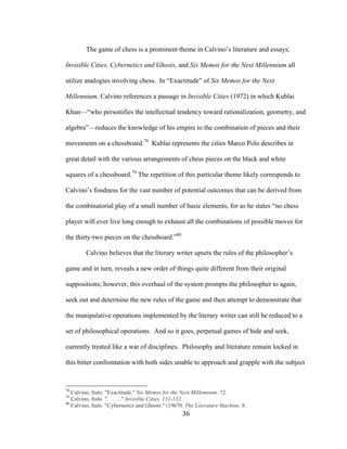 36	
The game of chess is a prominent theme in Calvino’s literature and essays;
Invisible Cities, Cybernetics and Ghosts, and Six Memos for the Next Millennium all
utilize analogies involving chess. In “Exactitude” of Six Memos for the Next
Millennium, Calvino references a passage in Invisible Cities (1972) in which Kublai
Khan—“who personifies the intellectual tendency toward rationalization, geometry, and
algebra”—reduces the knowledge of his empire to the combination of pieces and their
movements on a chessboard.78
Kublai represents the cities Marco Polo describes in
great detail with the various arrangements of chess pieces on the black and white
squares of a chessboard.79
The repetition of this particular theme likely corresponds to
Calvino’s fondness for the vast number of potential outcomes that can be derived from
the combinatorial play of a small number of basic elements, for as he states “no chess
player will ever live long enough to exhaust all the combinations of possible moves for
the thirty-two pieces on the chessboard.”80
Calvino believes that the literary writer upsets the rules of the philosopher’s
game and in turn, reveals a new order of things quite different from their original
suppositions; however, this overhaul of the system prompts the philosopher to again,
seek out and determine the new rules of the game and then attempt to demonstrate that
the manipulative operations implemented by the literary writer can still be reduced to a
set of philosophical operations. And so it goes, perpetual games of hide and seek,
currently treated like a war of disciplines. Philosophy and literature remain locked in
this bitter confrontation with both sides unable to approach and grapple with the subject
																																																								
78
Calvino, Italo. "Exactitude." Six Memos for the Next Millennium. 72.
79
Calvino, Italo. ". . . . .." Invisible Cities. 131-132.
80
Calvino, Italo. "Cybernetics and Ghosts." (19670. The Literature Machine. 8.
 