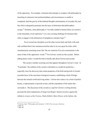 37	
of the opposition. For example, a literature that attempts to compete with philosophy by
launching its characters into profound debates and circumstances is unable to
completely shed the gravity of the habitual thoughts and humanity of everyday life, and
thus fails to adequately permeate into the layer of abstraction that philosophers
occupy.81
Similarly, when philosophy is “too fully clothed in human flesh, too sensitive
to the immediate, lived experience” it is a less exciting challenge for literature than
when it engages in the abstraction of metaphysics and pure logic.82
Favor toward one discipline over the other wavers back and forth, with each
side confident that it has outmaneuvered the other in its own quest for truth, while
simultaneously remaining aware that “the raw material of its own constructions is the
same of that of the opposition: words.”83
For Calvino, words are like crystals. Before
talking about words, I would first like to briefly talk about Calvino and crystals.
The crystal is another recurring icon that appears throughout Calvino’s work. In
“Exactitude,” the emblem of the crystal is cherished as a model for perfection—
especially since the discovery that certain properties of the birth and growth of crystals
resemble those of the most basic biological creatures, establishing a kind of bridge
between the mineral world and living matter. Calvino also values it as a form of perfect
beauty, a representation of growth in time, and the expenditure of the matter that
surrounds it. The discussion of the crystal as a sigil for Calvino’s writing directly
proceeds the short explanations of Jorge Luis Borges’ famous invective against the
infinite in Avatars of the Tortoise, Paolo Zellini’s Short History of the Infinite, the
																																																								
81
Calvino, Italo. "Philosophy and Literature.” (1967).The Literature Machine.
82
Ibid. 41.
83
Ibid. 40
 