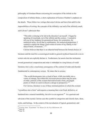 38	
philosophy of Giordano Bruno concerning his conception of the infinite as the
composition of infinite finites, a short explanation of Gustave Flaubert’s emphasis on
the details. These follow two vertigos that seize Calvino and leave him adrift in the
impossibilities of writing: the concepts of the infinitely vast and of the infinitely small,
and Calvino’s admission that:
“This talk is refusing to be led in the direction I set myself. I began by
speaking of exactitude, not of the infinite and the cosmos. I wanted to
tell you of my fondness for geometrical forms, for symmetries, for
numerical series, for all that is combinatory, for numerical proportions; I
wanted to explain the things I had written in terms of my fidelity to the
idea of limits, of measure…”84
Calvino believes that there is an inherent bond between the formal choices of
literature and the need for a cosmological model or general mythical framework even in
writers who do not explicitly declare it. Furthermore, he asserts that this inclination
toward geometrical composition and order is imbedded in a long history of world
literature, but is also a reactionary consequence of the contrast of order and disorder
fundamental to contemporary science. He states that in science:
“The world disintegrates into a cloud of heat, it falls inevitably into a
vortex of entropy, but within this irreverent process there may be areas
of order, portions of the existent that tend toward a form, privileged
points in which we seem to discern a design or perspective.”85
For Calvino, literature is one of these minimal portions in which the existent
“crystallizes into a form” and acquires a meaning that is not fixed, definitive, or
hardened into a mineral immobility, but alive as an organism.86
As a partisan and
advocate of the crystal, Calvino uses this symbol to categorizes and classify facts, ideas,
styles, and feelings. In the context of the reevaluation of logical, geometrical, and
																																																								
84
Calvino, Italo. "Exactitude." Six Memos for the Next Millennium. 68.
85
Ibid. 69.
86
Ibid. 70.
 
