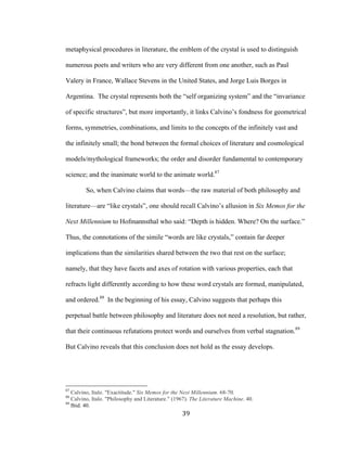 39	
metaphysical procedures in literature, the emblem of the crystal is used to distinguish
numerous poets and writers who are very different from one another, such as Paul
Valery in France, Wallace Stevens in the United States, and Jorge Luis Borges in
Argentina. The crystal represents both the “self organizing system” and the “invariance
of specific structures”, but more importantly, it links Calvino’s fondness for geometrical
forms, symmetries, combinations, and limits to the concepts of the infinitely vast and
the infinitely small; the bond between the formal choices of literature and cosmological
models/mythological frameworks; the order and disorder fundamental to contemporary
science; and the inanimate world to the animate world.87
So, when Calvino claims that words—the raw material of both philosophy and
literature—are “like crystals”, one should recall Calvino’s allusion in Six Memos for the
Next Millennium to Hofmannsthal who said: “Depth is hidden. Where? On the surface.”
Thus, the connotations of the simile “words are like crystals,” contain far deeper
implications than the similarities shared between the two that rest on the surface;
namely, that they have facets and axes of rotation with various properties, each that
refracts light differently according to how these word crystals are formed, manipulated,
and ordered.88
In the beginning of his essay, Calvino suggests that perhaps this
perpetual battle between philosophy and literature does not need a resolution, but rather,
that their continuous refutations protect words and ourselves from verbal stagnation.89
But Calvino reveals that this conclusion does not hold as the essay develops.
																																																								
87
Calvino, Italo. "Exactitude." Six Memos for the Next Millennium. 68-70.
88
Calvino, Italo. "Philosophy and Literature." (1967). The Literature Machine. 40.
89
Ibid. 40.
 
