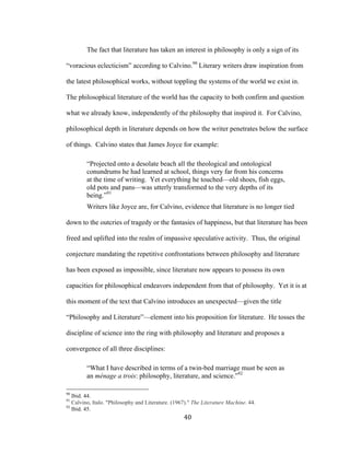 40	
The fact that literature has taken an interest in philosophy is only a sign of its
“voracious eclecticism” according to Calvino.90
Literary writers draw inspiration from
the latest philosophical works, without toppling the systems of the world we exist in.
The philosophical literature of the world has the capacity to both confirm and question
what we already know, independently of the philosophy that inspired it. For Calvino,
philosophical depth in literature depends on how the writer penetrates below the surface
of things. Calvino states that James Joyce for example:
“Projected onto a desolate beach all the theological and ontological
conundrums he had learned at school, things very far from his concerns
at the time of writing. Yet everything he touched—old shoes, fish eggs,
old pots and pans—was utterly transformed to the very depths of its
being.”91
Writers like Joyce are, for Calvino, evidence that literature is no longer tied
down to the outcries of tragedy or the fantasies of happiness, but that literature has been
freed and uplifted into the realm of impassive speculative activity. Thus, the original
conjecture mandating the repetitive confrontations between philosophy and literature
has been exposed as impossible, since literature now appears to possess its own
capacities for philosophical endeavors independent from that of philosophy. Yet it is at
this moment of the text that Calvino introduces an unexpected—given the title
“Philosophy and Literature”—element into his proposition for literature. He tosses the
discipline of science into the ring with philosophy and literature and proposes a
convergence of all three disciplines:
“What I have described in terms of a twin-bed marriage must be seen as
an ménage a trois: philosophy, literature, and science.”92
																																																								
90
Ibid. 44.
91
Calvino, Italo. "Philosophy and Literature. (1967)." The Literature Machine. 44.
92
Ibid. 45.
 