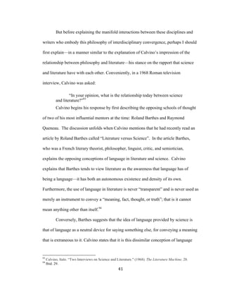 41	
But before explaining the manifold interactions between these disciplines and
writers who embody this philosophy of interdisciplinary convergence, perhaps I should
first explain—in a manner similar to the explanation of Calvino’s impression of the
relationship between philosophy and literature—his stance on the rapport that science
and literature have with each other. Conveniently, in a 1968 Roman television
interview, Calvino was asked:
“In your opinion, what is the relationship today between science
and literature?”93
Calvino begins his response by first describing the opposing schools of thought
of two of his most influential mentors at the time: Roland Barthes and Raymond
Queneau. The discussion unfolds when Calvino mentions that he had recently read an
article by Roland Barthes called “Literature versus Science”. In the article Barthes,
who was a French literary theorist, philosopher, linguist, critic, and semiotician,
explains the opposing conceptions of language in literature and science. Calvino
explains that Barthes tends to view literature as the awareness that language has of
being a language—it has both an autonomous existence and density of its own.
Furthermore, the use of language in literature is never “transparent” and is never used as
merely an instrument to convey a “meaning, fact, thought, or truth”; that is it cannot
mean anything other than itself.94
Conversely, Barthes suggests that the idea of language provided by science is
that of language as a neutral device for saying something else, for conveying a meaning
that is extraneous to it. Calvino states that it is this dissimilar conception of language
																																																								
93
Calvino, Italo. “Two Interviews on Science and Literature." (1968). The Literature Machine. 28.
94
Ibid. 29.
 