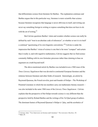 42	
that differentiates science from literature for Barthes. The explanation continues and
Barthes argues that in this particular way, literature is more scientific than science
because literature recognizes that language is never oblivious to itself, and writing can
never say something foreign to writing or express something that does not have to do
with the art of writing.95
But Calvino questions Barthes’ claim and wonders whether science can really be
defined by such “trust in an absolute code of references”, or whether or not it is in itself
a continual “questioning of its own linguistic conventions.”96
Calvino is under the
impression that Barthes’ vision of science is one that is far more “compact” and certain
than it really is; and with regard to mathematics, Calvino suggests that we find science
constantly fiddling with its own formulaic processes rather than claiming to base an
argument on a truth beyond itself.
The above-mentioned article by Barthes was included in an a 1968 issue of the
Times Literary Supplement that was devoted to continental European literature and the
relations between literature and other fields of research. Interestingly, an article by
Raymond Queneau, the French novelist, poet and founder of Oulipo—The Workshop of
Potential Literature in which the ten members carry out mathematic-literary research—
was also included in the same 1968 issue of the Literary Times Supplement. Calvino
explains that the perspective of the Oulipo towards science is very different than the
perspective held by Roland Barthes and the writings of his Tel Quel group of authors.
The dominant feature of Raymond Queneau’s Oulipo is “play, and the acrobatics of
																																																								
95
Calvino, Italo. "Two Interviews on Science and Literature." The Literature Machine. 29.
96
Ibid. 29.
 
