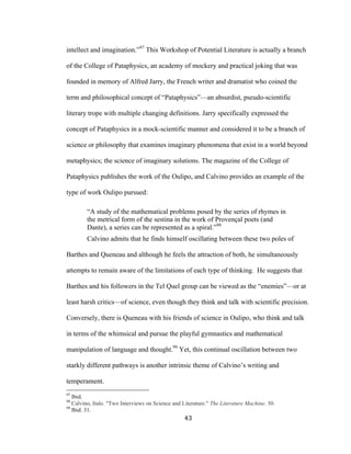 43	
intellect and imagination.”97
This Workshop of Potential Literature is actually a branch
of the College of Pataphysics, an academy of mockery and practical joking that was
founded in memory of Alfred Jarry, the French writer and dramatist who coined the
term and philosophical concept of “Pataphysics”—an absurdist, pseudo-scientific
literary trope with multiple changing definitions. Jarry specifically expressed the
concept of Pataphysics in a mock-scientific manner and considered it to be a branch of
science or philosophy that examines imaginary phenomena that exist in a world beyond
metaphysics; the science of imaginary solutions. The magazine of the College of
Pataphysics publishes the work of the Oulipo, and Calvino provides an example of the
type of work Oulipo pursued:
“A study of the mathematical problems posed by the series of rhymes in
the metrical form of the sestina in the work of Provençal poets (and
Dante), a series can be represented as a spiral.”98
Calvino admits that he finds himself oscillating between these two poles of
Barthes and Queneau and although he feels the attraction of both, he simultaneously
attempts to remain aware of the limitations of each type of thinking. He suggests that
Barthes and his followers in the Tel Quel group can be viewed as the “enemies”—or at
least harsh critics—of science, even though they think and talk with scientific precision.
Conversely, there is Queneau with his friends of science in Oulipo, who think and talk
in terms of the whimsical and pursue the playful gymnastics and mathematical
manipulation of language and thought.99
Yet, this continual oscillation between two
starkly different pathways is another intrinsic theme of Calvino’s writing and
temperament.
																																																								
97
Ibid.
98
Calvino, Italo. "Two Interviews on Science and Literature." The Literature Machine. 30.
99
Ibid. 31.
 