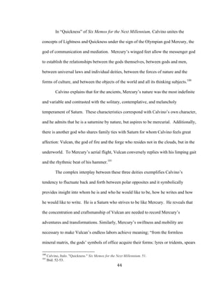 44	
In “Quickness” of Six Memos for the Next Millennium, Calvino unites the
concepts of Lightness and Quickness under the sign of the Olympian god Mercury, the
god of communication and mediation. Mercury’s winged feet allow the messenger god
to establish the relationships between the gods themselves, between gods and men,
between universal laws and individual deities, between the forces of nature and the
forms of culture, and between the objects of the world and all its thinking subjects.100
Calvino explains that for the ancients, Mercury’s nature was the most indefinite
and variable and contrasted with the solitary, contemplative, and melancholy
temperament of Saturn. These characteristics correspond with Calvino’s own character,
and he admits that he is a saturnine by nature, but aspires to be mercurial. Additionally,
there is another god who shares family ties with Saturn for whom Calvino feels great
affection: Vulcan, the god of fire and the forge who resides not in the clouds, but in the
underworld. To Mercury’s aerial flight, Vulcan conversely replies with his limping gait
and the rhythmic beat of his hammer.101
The complex interplay between these three deities exemplifies Calvino’s
tendency to fluctuate back and forth between polar opposites and it symbolically
provides insight into whom he is and who he would like to be, how he writes and how
he would like to write. He is a Saturn who strives to be like Mercury. He reveals that
the concentration and craftsmanship of Vulcan are needed to record Mercury’s
adventures and transformations. Similarly, Mercury’s swiftness and mobility are
necessary to make Vulcan’s endless labors achieve meaning; “from the formless
mineral matrix, the gods’ symbols of office acquire their forms: lyres or tridents, spears
																																																								
100
Calvino, Italo. "Quickness." Six Memos for the Next Millennium. 51.
101
Ibid. 52-53.
 