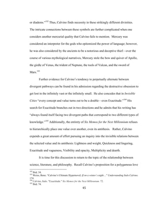 45	
or diadems.”102
Thus, Calvino finds necessity in these strikingly different divinities.
The intricate connections between these symbols are further complicated when one
considers another mercurial quality that Calvino fails to mention. Mercury was
considered an interpreter for the gods who epitomized the power of language; however,
he was also considered by the ancients to be a notorious and deceptive thief—over the
course of various mythological narratives, Mercury stole the bow and quiver of Apollo,
the girdle of Venus, the trident of Neptune, the tools of Vulcan, and the sword of
Mars.103
Further evidence for Calvino’s tendency to perpetually alternate between
divergent pathways can be found in his admission regarding the destructive obsession to
get lost in the infinitely vast or the infinitely small. He also concedes that in Invisible
Cities “every concept and value turns out to be a double—even Exactitude.”104
His
search for Exactitude branches out in two directions and he admits that his writing has
“always found itself facing two divergent paths that correspond to two different types of
knowledge.”105
Additionally, the entirety of Six Memos for the Next Millennium refuses
to hierarchically place one value over another, even its antithesis. Rather, Calvino
expends a great amount of effort pursuing an inquiry into the invisible relations between
the selected value and its antithesis: Lightness and weight, Quickness and lingering,
Exactitude and vagueness, Visibility and opacity, Multiplicity and dearth.
It is time for this discussion to return to the topic of the relationship between
science, literature, and philosophy. Recall Calvino’s proposition for a polygamous love
																																																								
102
Ibid. 54.
103
Weiss, Beno. “Calvino’s Ultimate Hypernovel; If on a winter’s night…” Understanding Italo Calvino.
174.
104
Calvino, Italo. "Exactitude." Six Memos for the Next Millennium. 72.
105
Ibid. 74.
 