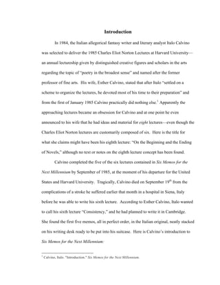 Introduction
In 1984, the Italian allegorical fantasy writer and literary analyst Italo Calvino
was selected to deliver the 1985 Charles Eliot Norton Lectures at Harvard University—
an annual lectureship given by distinguished creative figures and scholars in the arts
regarding the topic of “poetry in the broadest sense” and named after the former
professor of fine arts. His wife, Esther Calvino, stated that after Italo “settled on a
scheme to organize the lectures, he devoted most of his time to their preparation” and
from the first of January 1985 Calvino practically did nothing else.1
Apparently the
approaching lectures became an obsession for Calvino and at one point he even
announced to his wife that he had ideas and material for eight lectures—even though the
Charles Eliot Norton lectures are customarily composed of six. Here is the title for
what she claims might have been his eighth lecture: “On the Beginning and the Ending
of Novels,” although no text or notes on the eighth lecture concept has been found.
Calvino completed the five of the six lectures contained in Six Memos for the
Next Millennium by September of 1985, at the moment of his departure for the United
States and Harvard University. Tragically, Calvino died on September 19th
from the
complications of a stroke he suffered earlier that month in a hospital in Siena, Italy
before he was able to write his sixth lecture. According to Esther Calvino, Italo wanted
to call his sixth lecture “Consistency,” and he had planned to write it in Cambridge.
She found the first five memos, all in perfect order, in the Italian original, neatly stacked
on his writing desk ready to be put into his suitcase. Here is Calvino’s introduction to
Six Memos for the Next Millennium:
																																																								
1
Calvino, Italo. "Introduction." Six Memos for the Next Millennium.
 