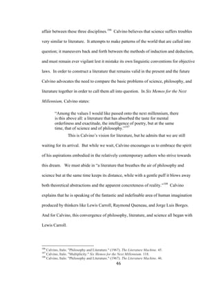 46	
affair between these three disciplines.106
Calvino believes that science suffers troubles
very similar to literature. It attempts to make patterns of the world that are called into
question; it maneuvers back and forth between the methods of induction and deduction,
and must remain ever vigilant lest it mistake its own linguistic conventions for objective
laws. In order to construct a literature that remains valid in the present and the future
Calvino advocates the need to compare the basic problems of science, philosophy, and
literature together in order to call them all into question. In Six Memos for the Next
Millennium, Calvino states:
“Among the values I would like passed onto the next millennium, there
is this above all: a literature that has absorbed the taste for mental
orderliness and exactitude, the intelligence of poetry, but at the same
time, that of science and of philosophy.”107
This is Calvino’s vision for literature, but he admits that we are still
waiting for its arrival. But while we wait, Calvino encourages us to embrace the spirit
of his aspirations embodied in the relatively contemporary authors who strive towards
this dream. We must abide in “a literature that breathes the air of philosophy and
science but at the same time keeps its distance, while with a gentle puff it blows away
both theoretical abstractions and the apparent concreteness of reality.”108
Calvino
explains that he is speaking of the fantastic and indefinable area of human imagination
produced by thinkers like Lewis Carroll, Raymond Queneau, and Jorge Luis Borges.
And for Calvino, this convergence of philosophy, literature, and science all began with
Lewis Carroll.
																																																								
106
Calvino, Italo. "Philosophy and Literature." (1967). The Literature Machine. 45.
107
Calvino, Italo. "Multiplicity." Six Memos for the Next Millennium. 118.
108
Calvino, Italo. "Philosophy and Literature." (1967). The Literature Machine. 46.
 