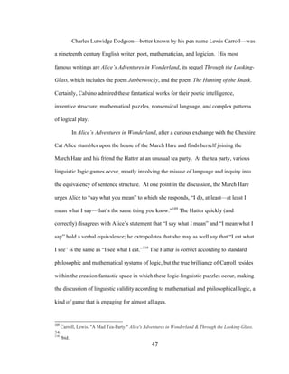 47	
Charles Lutwidge Dodgson—better known by his pen name Lewis Carroll—was
a nineteenth century English writer, poet, mathematician, and logician. His most
famous writings are Alice’s Adventures in Wonderland, its sequel Through the Looking-
Glass, which includes the poem Jabberwocky, and the poem The Hunting of the Snark.
Certainly, Calvino admired these fantastical works for their poetic intelligence,
inventive structure, mathematical puzzles, nonsensical language, and complex patterns
of logical play.
In Alice’s Adventures in Wonderland, after a curious exchange with the Cheshire
Cat Alice stumbles upon the house of the March Hare and finds herself joining the
March Hare and his friend the Hatter at an unusual tea party. At the tea party, various
linguistic logic games occur, mostly involving the misuse of language and inquiry into
the equivalency of sentence structure. At one point in the discussion, the March Hare
urges Alice to “say what you mean” to which she responds, “I do, at least—at least I
mean what I say—that’s the same thing you know.”109
The Hatter quickly (and
correctly) disagrees with Alice’s statement that “I say what I mean” and “I mean what I
say” hold a verbal equivalence; he extrapolates that she may as well say that “I eat what
I see” is the same as “I see what I eat.”110
The Hatter is correct according to standard
philosophic and mathematical systems of logic, but the true brilliance of Carroll resides
within the creation fantastic space in which these logic-linguistic puzzles occur, making
the discussion of linguistic validity according to mathematical and philosophical logic, a
kind of game that is engaging for almost all ages.
																																																								
109
Carroll, Lewis. "A Mad Tea-Party." Alice's Adventures in Wonderland & Through the Looking-Glass.
54.
110
Ibid.
 