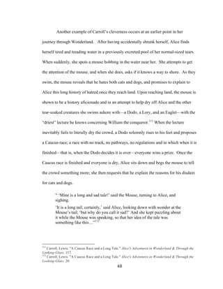 48	
Another example of Carroll’s cleverness occurs at an earlier point in her
journey through Wonderland. After having accidentally shrunk herself, Alice finds
herself tired and treading water in a previously excreted pool of her normal-sized tears.
When suddenly, she spots a mouse bobbing in the water near her. She attempts to get
the attention of the mouse, and when she does, asks if it knows a way to shore. As they
swim, the mouse reveals that he hates both cats and dogs, and promises to explain to
Alice this long history of hatred once they reach land. Upon reaching land, the mouse is
shown to be a history aficionado and in an attempt to help dry off Alice and the other
tear-soaked creatures she swims ashore with—a Dodo, a Lory, and an Eaglet—with the
“driest” lecture he knows concerning William the conqueror.111
When the lecture
inevitably fails to literally dry the crowd, a Dodo solemnly rises to his feet and proposes
a Caucus-race; a race with no track, no pathways, no regulations and in which when it is
finished—that is, when the Dodo decides it is over—everyone wins a prize. Once the
Caucus race is finished and everyone is dry, Alice sits down and begs the mouse to tell
the crowd something more; she then requests that he explain the reasons for his disdain
for cats and dogs.
“ ‘Mine is a long and sad tale!’ said the Mouse, turning to Alice, and
sighing.
‘It is a long tail, certainly,’ said Alice, looking down with wonder at the
Mouse’s tail; ‘but why do you call it sad?’ And she kept puzzling about
it while the Mouse was speaking, so that her idea of the tale was
something like this…”112
																																																								
111
Carroll, Lewis. "A Caucus Race and a Long Tale." Alice's Adventures in Wonderland & Through the
Looking-Glass. 117.
112
Carroll, Lewis. "A Caucus Race and a Long Tale." Alice's Adventures in Wonderland & Through the
Looking-Glass. 20.
 