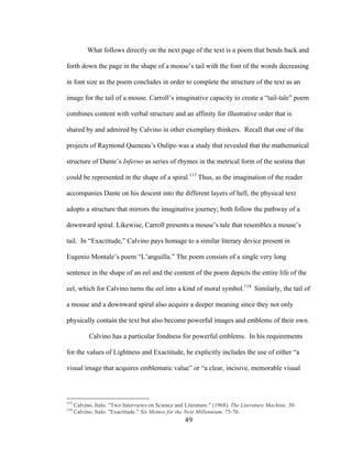 49	
What follows directly on the next page of the text is a poem that bends back and
forth down the page in the shape of a mouse’s tail with the font of the words decreasing
in font size as the poem concludes in order to complete the structure of the text as an
image for the tail of a mouse. Carroll’s imaginative capacity to create a “tail-tale” poem
combines content with verbal structure and an affinity for illustrative order that is
shared by and admired by Calvino in other exemplary thinkers. Recall that one of the
projects of Raymond Queneau’s Oulipo was a study that revealed that the mathematical
structure of Dante’s Inferno as series of rhymes in the metrical form of the sestina that
could be represented in the shape of a spiral.113
Thus, as the imagination of the reader
accompanies Dante on his descent into the different layers of hell, the physical text
adopts a structure that mirrors the imaginative journey; both follow the pathway of a
downward spiral. Likewise, Carroll presents a mouse’s tale that resembles a mouse’s
tail. In “Exactitude,” Calvino pays homage to a similar literary device present in
Eugenio Montale’s poem “L’anguilla.” The poem consists of a single very long
sentence in the shape of an eel and the content of the poem depicts the entire life of the
eel, which for Calvino turns the eel into a kind of moral symbol.114
Similarly, the tail of
a mouse and a downward spiral also acquire a deeper meaning since they not only
physically contain the text but also become powerful images and emblems of their own.
Calvino has a particular fondness for powerful emblems. In his requirements
for the values of Lightness and Exactitude, he explicitly includes the use of either “a
visual image that acquires emblematic value” or “a clear, incisive, memorable visual
																																																								
113
Calvino, Italo. "Two Interviews on Science and Literature." (1968). The Literature Machine. 30.
114
Calvino, Italo. "Exactitude." Six Memos for the Next Millennium. 75-76.
 