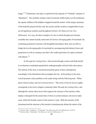 50	
image.”115
Furthermore, the topic is explored for the majority of “Visibility” and part of
“Quickness”. The symbolic instance when Cavalcanti nimbly leaps over the tombstone,
the aquatic emblem of the dolphin wrapped around the anchor, of the unique symmetry
of the butterfly paired with the crab, the crystal, and the world as a tangled ball of yarn
are all significant symbols used throughout Calvino’s Six Memos for the Next
Millennium. In a way, the three examples of a text in which the physical structure
resembles the content actually unite both of Calvino’s diverging paths of Exactitude. By
combining geometrical structure with thoughtful description, these texts are able to
bridge the two diverging paths of exactitude by encompassing both abstract forms and
projections as well as creating a text that is the verbal equivalent of a space crammed
with objects.116
In Through the Looking Glass, Alice travels through a mirror and finds herself
in an alternate wonderland populated by anthropomorphic red and white chess pieces.
The entirety of the story is structured around the game of chess and depicted
accordingly in the illustrations that accompany the text. In the preface to the story,
Carroll presents a chess problem to the reader along with the following note: “White
pawn (Alice) to play, and win in eleven moves.” This series of eleven moves roughly
corresponds to the twelve chapters contained within Through the Looking Glass, and
although the various chess moves that organize the structure of the narrative often
display a disregard for the actual rules of chess in certain instances, the moves make
sense within the broader context of the narrative’s plot. Both the structure of the
chessboard and the structure of the narrative simultaneously dictate the nature of the
																																																								
115
Calvino, Italo. "Lightness." “Exactitude.” Six Memos for the Next Millennium. 16 & 56.
116
Calvino, Italo. "Exactitude." Six Memos for the Next Millennium. 74.
 