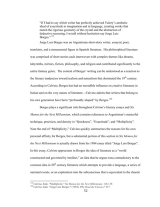 52	
“If I had to say which writer has perfectly achieved Valery’s aesthetic
ideal of exactitude in imagination and in language, creating works that
match the rigorous geometry of the crystal and the abstraction of
deductive reasoning, I would without hesitation say Jorge Luis
Borges.”119
Jorge Luis Borges was an Argentinian short-story writer, essayist, poet,
translator, and a monumental figure in Spanish literature. His philosophical literature
was comprised of short stories each interwoven with complex themes like dreams,
labyrinths, mirrors, fiction, philosophy, and religion and contributed significantly to the
entire fantasy genre. The content of Borges’ writing can be understood as a reaction to
the literary tendencies toward realism and naturalism that dominated the 19th
century.
According to Calvino, Borges has had an incredible influence on creative literature in
Italian and on the very nature of literature—Calvino admits that writers that belong to
his own generation have been “profoundly shaped” by Borges.120
Borges plays a significant role throughout Calvino’s literary essays and Six
Memos for the Next Millennium, which contains references to Argentinian’s masterful
technique, precision, and density in “Quickness”, “Exactitude”, and “Multiplicity”.
Near the end of “Multiplicity,” Calvino quickly summarizes the reasons for his own
personal affinity for Borges, but a substantial portion of this section in Six Memos for
the Next Millennium is actually drawn from his 1984 essay titled “Jorge Luis Borges”.
In this essay, Calvino appreciates in Borges the idea of literature as a “world
constructed and governed by intellect,” an idea that he argues runs contradictory to the
common idea in 20th
century literature which attempts to provide a language, a series of
narrated events, or an exploration into the subconscious that is equivalent to the chaotic
																																																								
119
Calvino, Italo. "Multiplicity." Six Memos for the Next Millennium. 118-119.
120
Calvino, Italo. "Jorge Luis Borges." (1984). Why Read the Classics? 237.
 