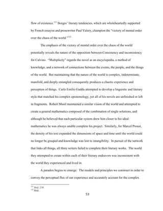 53	
flow of existence.121
Borges’ literary tendencies, which are wholeheartedly supported
by French essayist and prosewriter Paul Valery, champion the “victory of mental order
over the chaos of the world.”122
The emphasis of the victory of mental order over the chaos of the world
potentially reveals the nature of the opposition between Consistency and inconsistency
for Calvino. “Multiplicity” regards the novel as an encyclopedia, a method of
knowledge, and a network of connections between the events, the people, and the things
of the world. But maintaining that the nature of the world is complex, indeterminate,
manifold, and deeply entangled consequently produces a chaotic experience and
perception of things. Carlo Emilio Gadda attempted to develop a linguistic and literary
style that matched his complex epistemology, yet all of his novels are unfinished or left
in fragments. Robert Musil maintained a similar vision of the world and attempted to
create a general mathematics composed of the combination of single solutions, and
although he believed that each particular system drew him closer to his ideal
mathematics he was always unable complete his project. Similarly, for Marcel Proust,
the density of his text expanded the dimensions of space and time until the world could
no longer be grasped and knowledge was lost to intangibility. In pursuit of the network
that links all things, all three writers failed to complete their literary works. The world
they attempted to create within each of their literary endeavors was inconsistent with
the world they experienced and lived in.
A paradox begins to emerge. The models and principles we construct in order to
convey the perceptual flux of our experience and accurately account for the complex
																																																								
121
Ibid. 238.
122
Ibid.
 