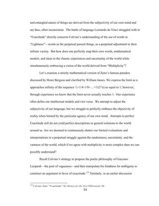 54	
and entangled nature of things are derived from the subjectivity of our own mind and
are thus, often inconsistent. The battle of language Leonardo da Vinci struggled with in
“Exactitude” directly concerns Calvino’s understanding of the use of words in
“Lightness”—words as the perpetual pursuit things, as a perpetual adjustment to their
infinite variety. But how does one perfectly map their own words, mathematical
models, and ideas to the chaotic experiences and uncertainty of the world while
simultaneously embracing a vision of the world derived from “Multiplicity”?
Let’s examine a strictly mathematical version of Zeno’s famous paradox
discussed by Henri Bergson and clarified by William James. We express the limit as n
approaches infinity of the sequence ½+1/4+1/8+…+1/(2^n) as equal to 1; however,
through experience we know that the limit never actually reaches 1. Our experience
often defies our intellectual models and vice versa. We attempt to adjust the
subjectivity of our language, but we struggle to perfectly embrace the objectivity of
reality when limited by the particular agency of our own mind. Attempts to perfect
Exactitude still do not yield perfect descriptions or general solutions to the world
around us. Are we doomed to continuously shatter our limited evaluations and
interpretations in a perpetual struggle against the randomness, uncertainty, and the
vastness of the world, which if we agree with multiplicity is more complex than we can
possibly understand?
Recall Calvino’s strategy to propose the poetic philosophy of Giacomo
Leopardi—the poet of vagueness—and then manipulate his fondness for ambiguity to
construct an argument in favor of exactitude.123
Similarly, in an earlier discussion
																																																								
123
Calvino, Italo. "Exactitude." Six Memos for the Next Millennium. 60.
 