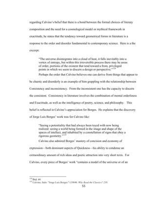 55	
regarding Calvino’s belief that there is a bond between the formal choices of literary
composition and the need for a cosmological model or mythical framework in
exactitude, he states that the tendency toward geometrical forms in literature is a
response to the order and disorder fundamental to contemporary science. Here is a the
excerpt:
“The universe disintegrates into a cloud of heat, it falls inevitably into a
vortex of entropy, but within this irreversible process there may be areas
of order, portions of the existent that tend toward a from, privileged
points in which we seem to discern a design or perspective.”124
Perhaps the order that Calvino believes one can derive from things that appear to
be chaotic and disorderly is an example of him grappling with the relationship between
Consistency and inconsistency. From the inconsistent one has the capacity to discern
the consistent. Consistency in literature involves the combination of mental orderliness
and Exactitude, as well as the intelligence of poetry, science, and philosophy. This
belief is reflected in Calvino’s appreciation for Borges. He explains that the discovery
of Jorge Luis Borges’ work was for Calvino like:
“Seeing a potentiality that had always been toyed with now being
realized: seeing a world being formed in the image and shape of the
spaces of intellect, and inhabited by a constellation of signs that obey a
rigorous geometry.”125
Calvino also admired Borges’ mastery of concision and economy of
expression—both dominant aspects of Quickness—his ability to condense an
extraordinary amount of rich ideas and poetic attraction into very short texts. For
Calvino, every piece of Borges’ work “contains a model of the universe or of an
																																																								
124
Ibid. 69.
125
Calvino, Italo. "Jorge Luis Borges." (19840. Why Read the Classics? 238.
 